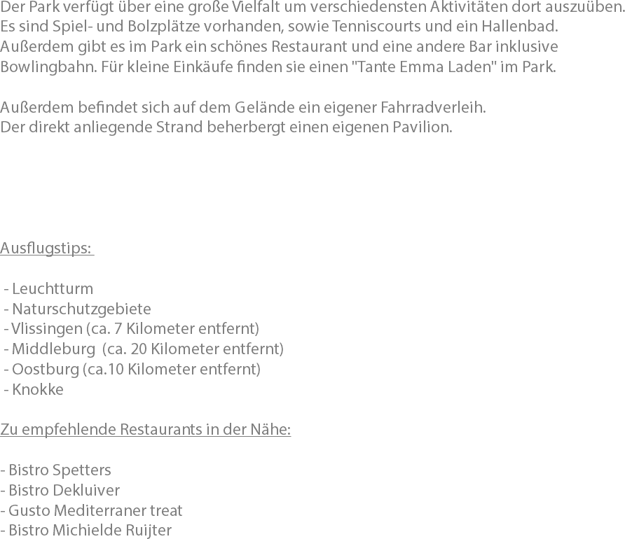 Der Park verfügt über eine große Vielfalt um verschiedensten Aktivitäten dort auszuüben. Es sind Spiel- und Bolzplätze vorhanden, sowie Tenniscourts und ein Hallenbad.
Außerdem gibt es im Park ein schönes Restaurant und eine andere Bar inklusive Bowlingbahn. Für kleine Einkäufe finden sie einen "Tante Emma Laden" im Park. Außerdem befindet sich auf dem Gelände ein eigener Fahrradverleih.
Der direkt anliegende Strand beherbergt einen eigenen Pavilion. Ausflugstips: - Leuchtturm - Naturschutzgebiete - Vlissingen (ca. 7 Kilometer entfernt) - Middleburg (ca. 20 Kilometer entfernt) - Oostburg (ca.10 Kilometer entfernt) - Knokke Zu empfehlende Restaurants in der Nähe: - Bistro Spetters
- Bistro Dekluiver
- Gusto Mediterraner treat - Bistro Michielde Ruijter 